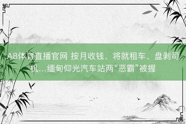 A8体育直播官网 按月收钱、将就租车、盘剥司机…缅甸仰光汽车站两“恶霸”被握