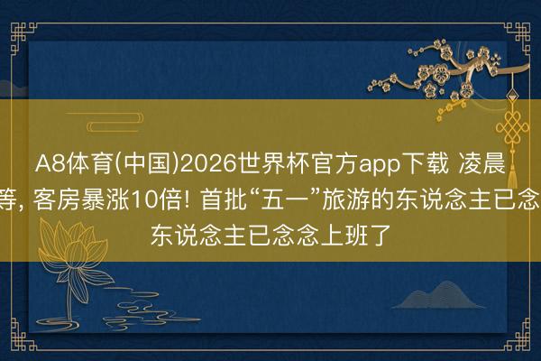 A8体育(中国)2026世界杯官方app下载 凌晨5点就在等， 客房暴涨10倍! 首批“五一”旅游的东说念主已念念上班了