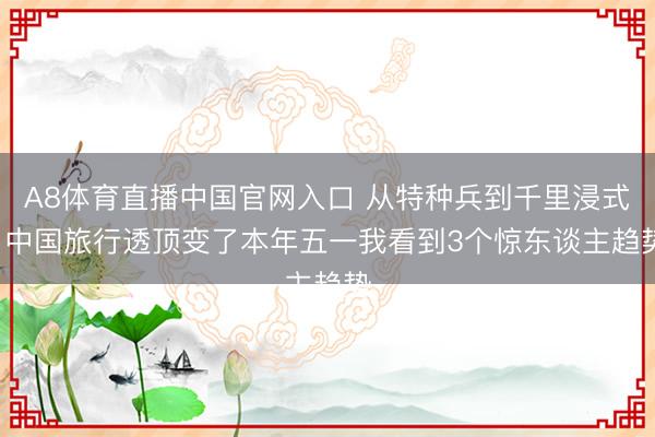 A8体育直播中国官网入口 从特种兵到千里浸式: 中国旅行透顶变了本年五一我看到3个惊东谈主趋势