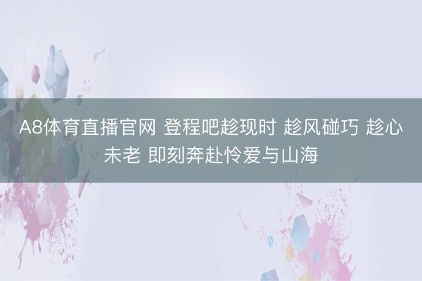A8体育直播官网 登程吧趁现时 趁风碰巧 趁心未老 即刻奔赴怜爱与山海