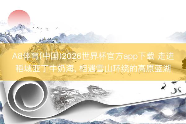 A8体育(中国)2026世界杯官方app下载 走进稻城亚丁牛奶海， 相遇雪山环绕的高原蓝湖