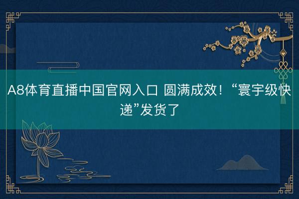 A8体育直播中国官网入口 圆满成效！“寰宇级快递”发货了