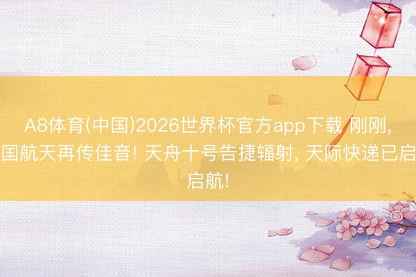 A8体育(中国)2026世界杯官方app下载 刚刚， 中国航天再传佳音! 天舟十号告捷辐射， 天际快递已启航!