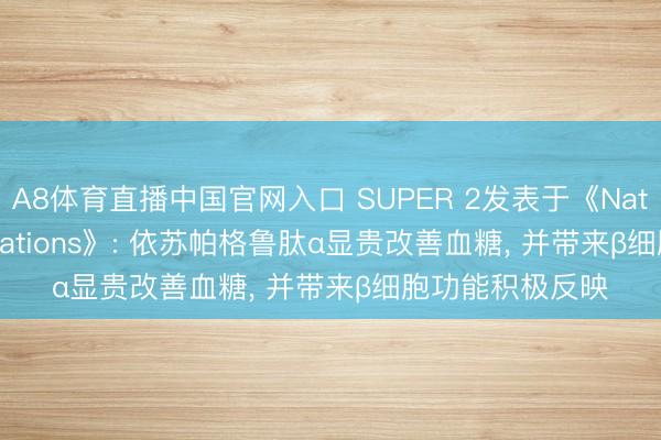 A8体育直播中国官网入口 SUPER 2发表于《Nature Communications》: 依苏帕格鲁肽α显贵改善血糖， 并带来β细胞功能积极反映