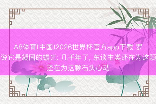 A8体育(中国)2026世界杯官方app下载 罗马东谈主说它是凝固的蟾光: 几千年了， 东谈主类还在为这颗石头心动