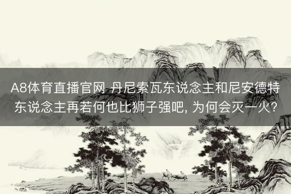 A8体育直播官网 丹尼索瓦东说念主和尼安德特东说念主再若何也比狮子强吧， 为何会灭一火?