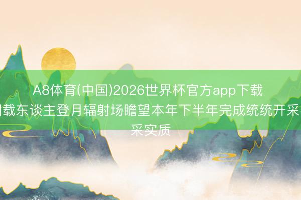 A8体育(中国)2026世界杯官方app下载 我国载东谈主登月辐射场瞻望本年下半年完成统统开采实质