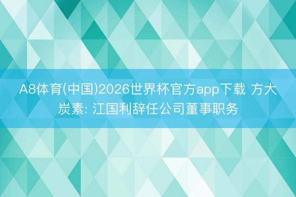 A8体育(中国)2026世界杯官方app下载 方大炭素: 江国利辞任公司董事职务