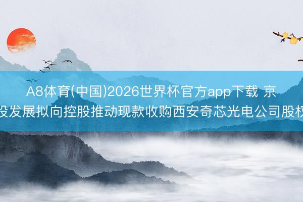 A8体育(中国)2026世界杯官方app下载 京投发展拟向控股推动现款收购西安奇芯光电公司股权