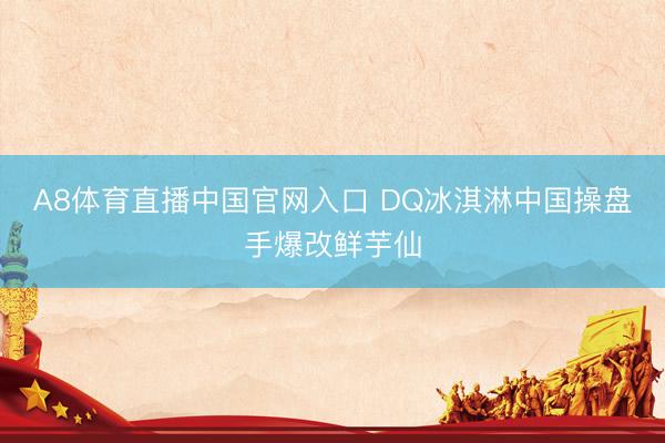 A8体育直播中国官网入口 DQ冰淇淋中国操盘手爆改鲜芋仙