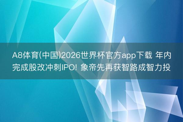 A8体育(中国)2026世界杯官方app下载 年内完成股改冲刺IPO! 象帝先再获智路成智力投