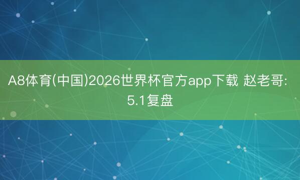 A8体育(中国)2026世界杯官方app下载 赵老哥: 5.1复盘