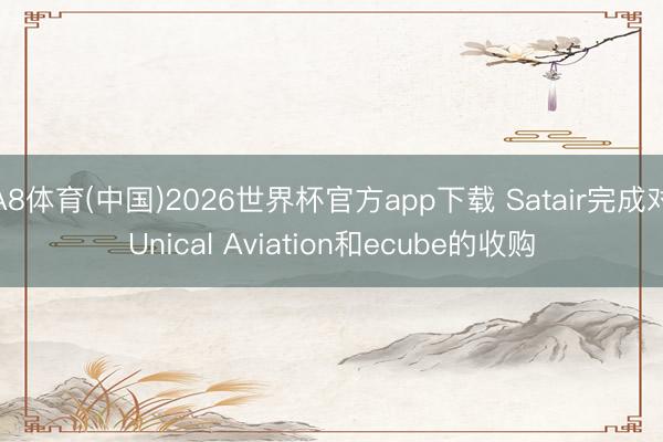 A8体育(中国)2026世界杯官方app下载 Satair完成对Unical Aviation和ecube的收购