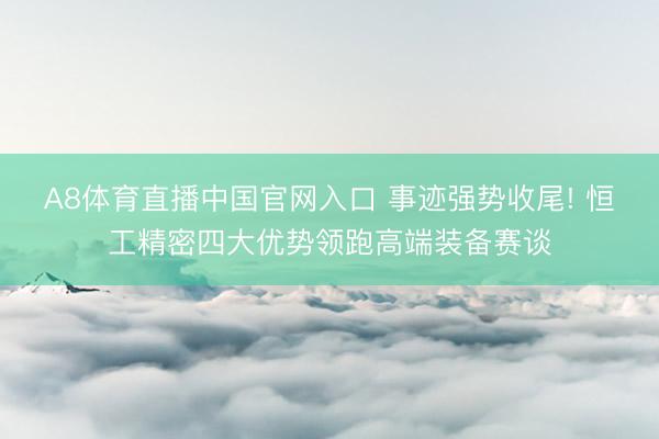 A8体育直播中国官网入口 事迹强势收尾! 恒工精密四大优势领跑高端装备赛谈