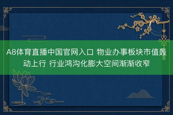A8体育直播中国官网入口 物业办事板块市值轰动上行 行业鸿沟化膨大空间渐渐收窄