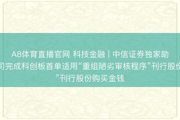 A8体育直播官网 科技金融 | 中信证券独家助力中微公司完成科创板首单适用“重组陋劣审核程序”刊行股份购买金钱