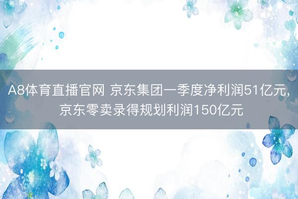 A8体育直播官网 京东集团一季度净利润51亿元， 京东零卖录得规划利润150亿元