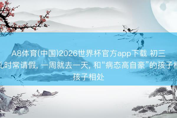 A8体育(中国)2026世界杯官方app下载 初三男儿时常请假， 一周就去一天， 和“病态高自豪”的孩子相处