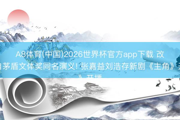 A8体育(中国)2026世界杯官方app下载 改编自茅盾文体奖同名演义! 张嘉益刘浩存新剧《主角》开播