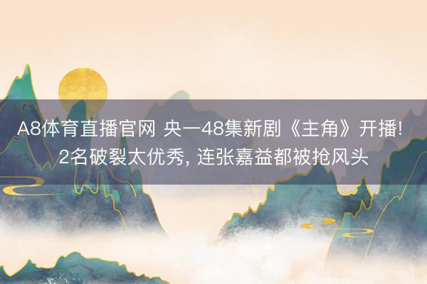 A8体育直播官网 央一48集新剧《主角》开播! 2名破裂太优秀， 连张嘉益都被抢风头