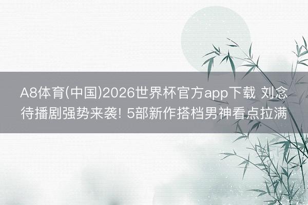 A8体育(中国)2026世界杯官方app下载 刘念待播剧强势来袭! 5部新作搭档男神看点拉满