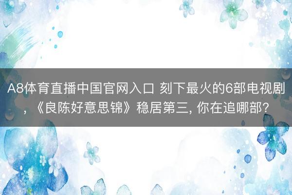 A8体育直播中国官网入口 刻下最火的6部电视剧， 《良陈好意思锦》稳居第三， 你在追哪部?