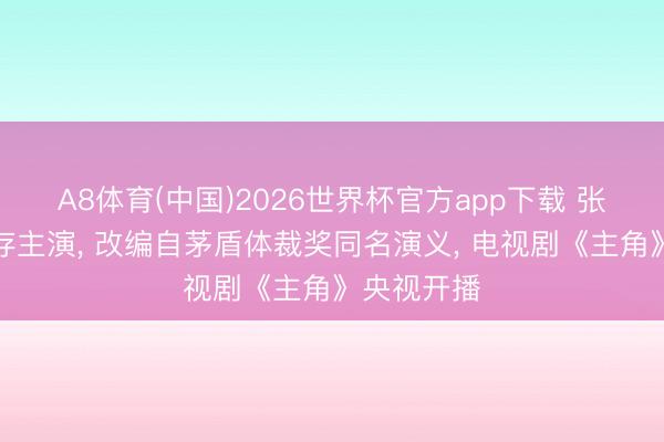 A8体育(中国)2026世界杯官方app下载 张嘉益刘浩存主演， 改编自茅盾体裁奖同名演义， 电视剧《主角》央视开播