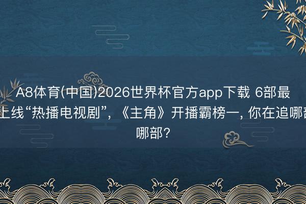 A8体育(中国)2026世界杯官方app下载 6部最新上线“热播电视剧”， 《主角》开播霸榜一， 你在追哪部?