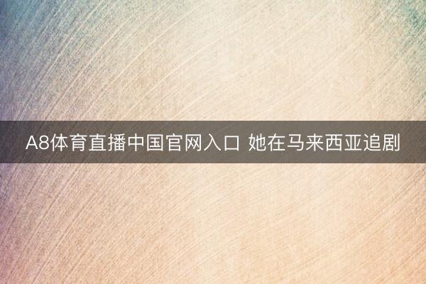 A8体育直播中国官网入口 她在马来西亚追剧