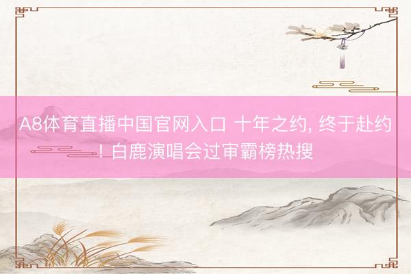 A8体育直播中国官网入口 十年之约， 终于赴约! 白鹿演唱会过审霸榜热搜