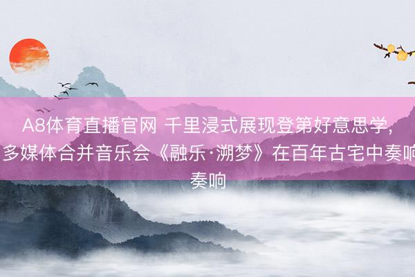 A8体育直播官网 千里浸式展现登第好意思学， 多媒体合并音乐会《融乐·溯梦》在百年古宅中奏响