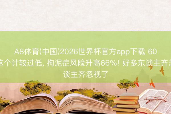 A8体育(中国)2026世界杯官方app下载 60岁后这个计较过低， 拘泥症风险升高66%! 好多东谈主齐忽视了