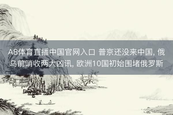 A8体育直播中国官网入口 普京还没来中国， 俄乌前哨收两大凶讯， 欧洲10国初始围堵俄罗斯