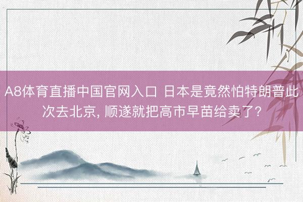 A8体育直播中国官网入口 日本是竟然怕特朗普此次去北京， 顺遂就把高市早苗给卖了?