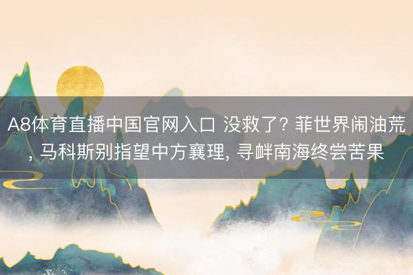 A8体育直播中国官网入口 没救了? 菲世界闹油荒， 马科斯别指望中方襄理， 寻衅南海终尝苦果