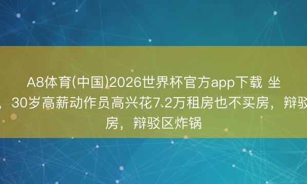 A8体育(中国)2026世界杯官方app下载 坐标上海，30岁高薪动作员高兴花7.2万租房也不买房，辩驳区炸锅