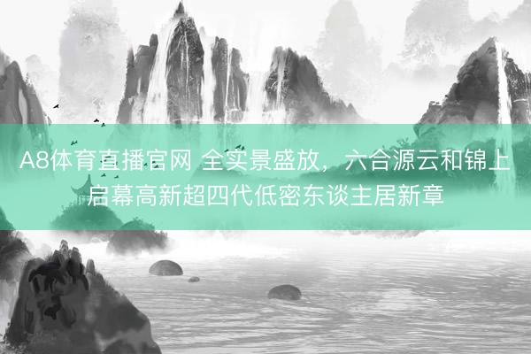 A8体育直播官网 全实景盛放，六合源云和锦上启幕高新超四代低密东谈主居新章