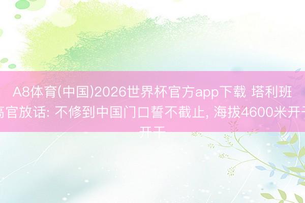 A8体育(中国)2026世界杯官方app下载 塔利班高官放话: 不修到中国门口誓不截止， 海拔4600米开干