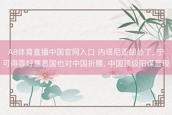 A8体育直播中国官网入口 内塔尼亚胡怂了， 宁可得罪好意思国也对中国折腰， 中国顶级阳谋显现