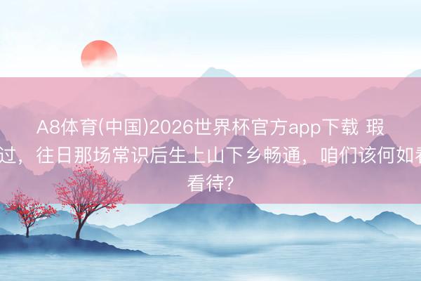 A8体育(中国)2026世界杯官方app下载 瑕瑜功过，往日那场常识后生上山下乡畅通，咱们该何如看待？