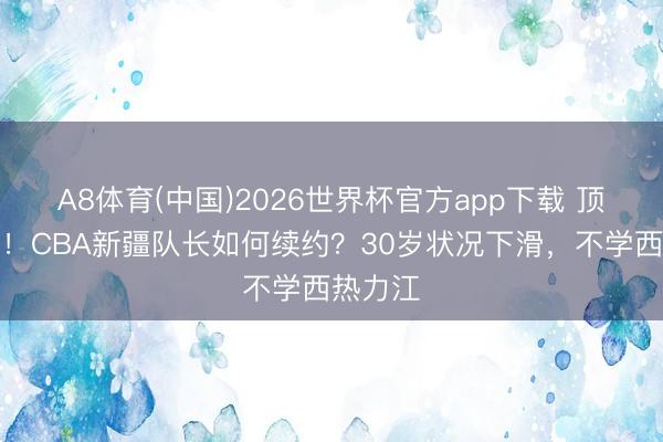 A8体育(中国)2026世界杯官方app下载 顶薪到期！CBA新疆队长如何续约？30岁状况下滑，不学西热力江