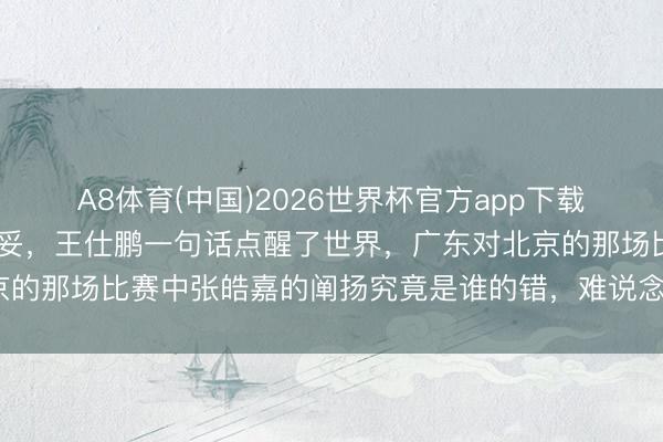 A8体育(中国)2026世界杯官方app下载 都说杜锋用东说念主欠妥，王仕鹏一句话点醒了世界，广东对北京的那场比赛中张皓嘉的阐扬究竟是谁的错，难说念仅仅骂声不息吗？