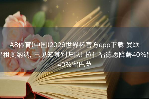 A8体育(中国)2026世界杯官方app下载 曼联或再出租奥纳纳， 已见知其别归队! 拉什福德愿降薪40%留巴萨