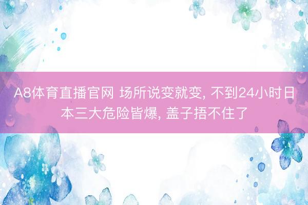 A8体育直播官网 场所说变就变， 不到24小时日本三大危险皆爆， 盖子捂不住了