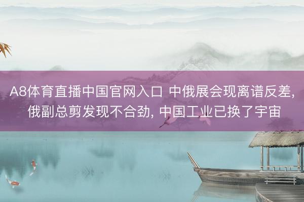 A8体育直播中国官网入口 中俄展会现离谱反差， 俄副总剪发现不合劲， 中国工业已换了宇宙
