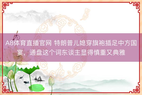 A8体育直播官网 特朗普儿媳穿旗袍插足中方国宴，通盘这个词东谈主显得慎重又典雅