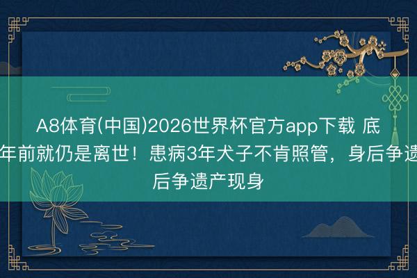 A8体育(中国)2026世界杯官方app下载 底本他11年前就仍是离世！患病3年犬子不肯照管，身后争遗产现身