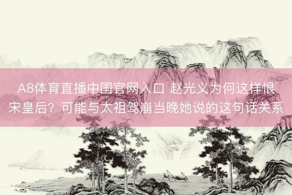 A8体育直播中国官网入口 赵光义为何这样恨宋皇后？可能与太祖驾崩当晚她说的这句话关系