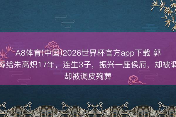 A8体育(中国)2026世界杯官方app下载 郭贵妃：嫁给朱高炽17年，连生3子，振兴一座侯府，却被调皮殉葬