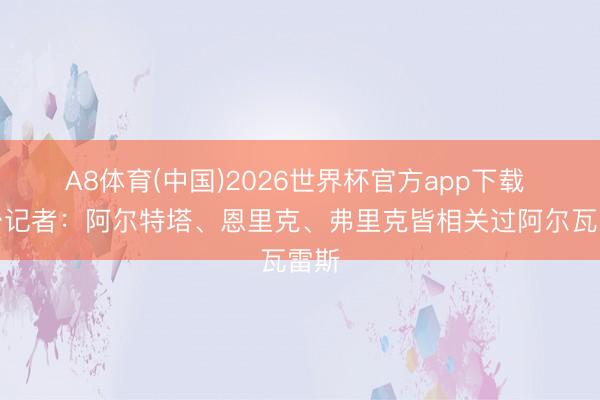 A8体育(中国)2026世界杯官方app下载 六台记者：阿尔特塔、恩里克、弗里克皆相关过阿尔瓦雷斯